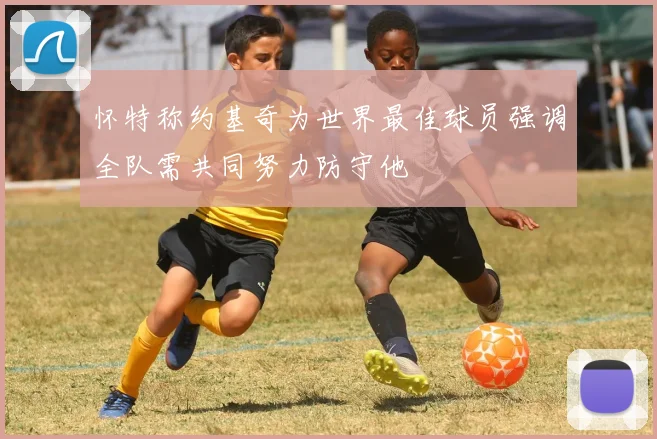 怀特称约基奇为世界最佳球员强调全队需共同努力防守他