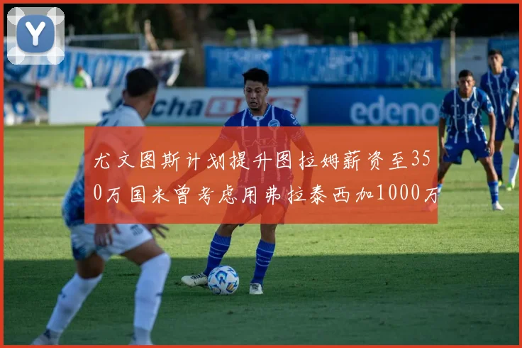 尤文图斯计划提升图拉姆薪资至350万国米曾考虑用弗拉泰西加1000万交易