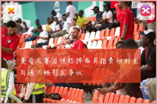 曼奇尼赛后愤怒摔面具指责切利克沟通不畅引发争议