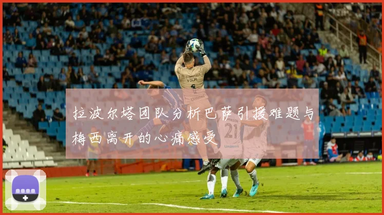 拉波尔塔团队分析巴萨引援难题与梅西离开的心痛感受