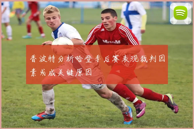 香波特分析哈登季后赛表现裁判因素或成关键原因