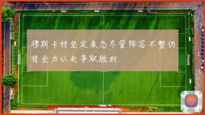 穆斯卡特坚定表态尽管阵容不整仍将全力以赴争取胜利