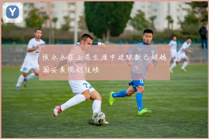 侯永永在玉昆生涯中进球数已超越国安表现创佳绩