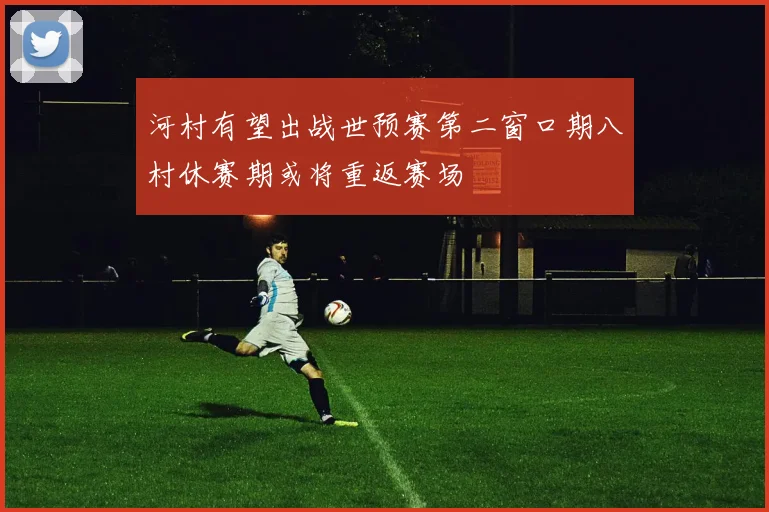 河村有望出战世预赛第二窗口期八村休赛期或将重返赛场