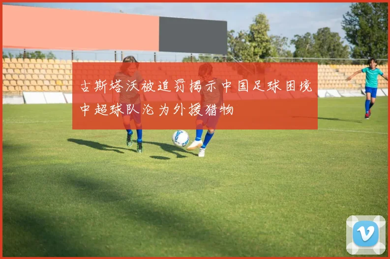 古斯塔沃被追罚揭示中国足球困境中超球队沦为外援猎物