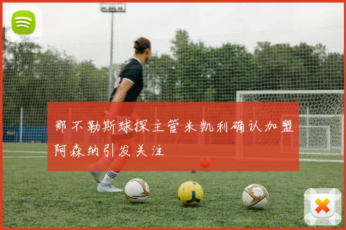 那不勒斯球探主管米凯利确认加盟阿森纳引发关注