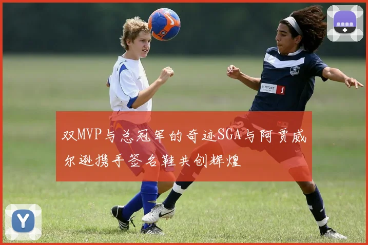 双MVP与总冠军的奇迹SGA与阿贾威尔逊携手签名鞋共创辉煌