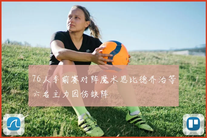 76人季前赛对阵魔术恩比德乔治等六名主力因伤缺阵