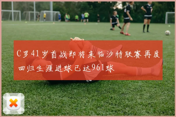 C罗41岁首战即将来临沙特联赛再度回归生涯进球已达961球