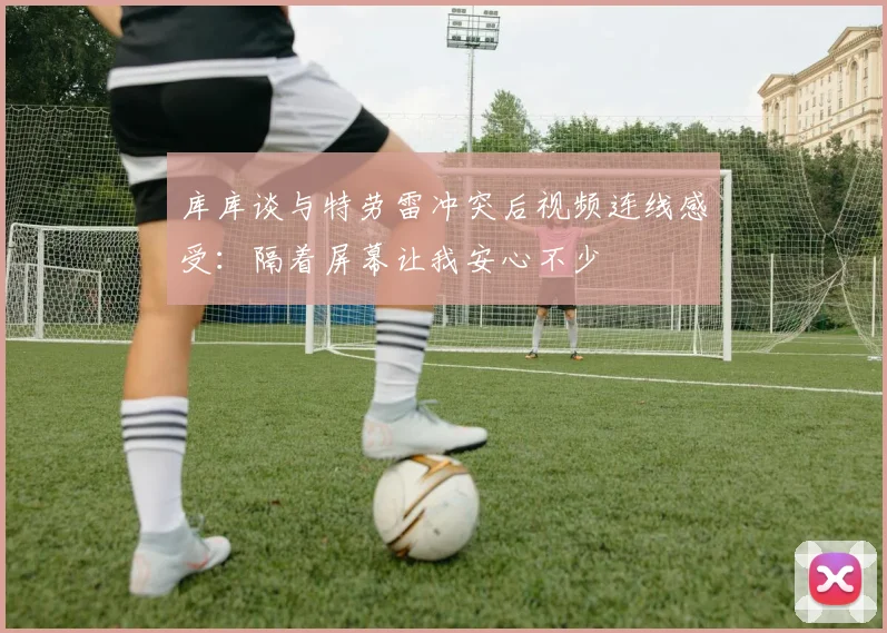 库库谈与特劳雷冲突后视频连线感受：隔着屏幕让我安心不少
