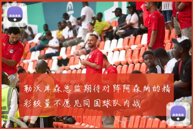 勒沃库森总监期待对阵阿森纳的精彩较量不愿见同国球队内战