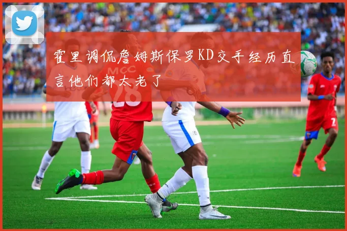 霍里调侃詹姆斯保罗KD交手经历直言他们都太老了