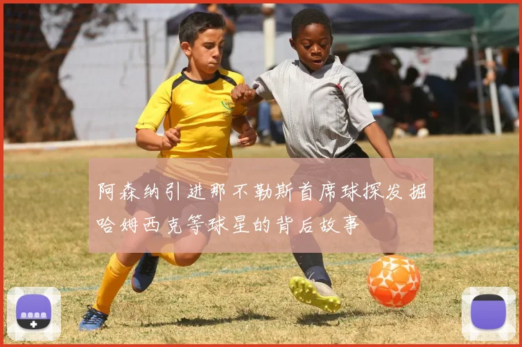 阿森纳引进那不勒斯首席球探发掘哈姆西克等球星的背后故事