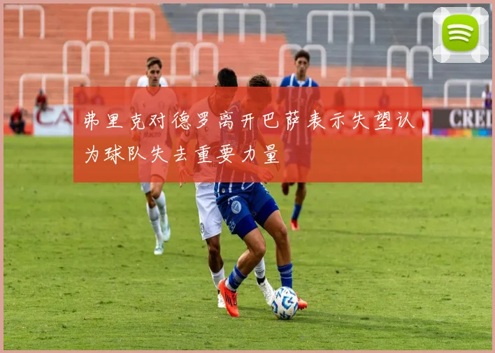弗里克对德罗离开巴萨表示失望认为球队失去重要力量
