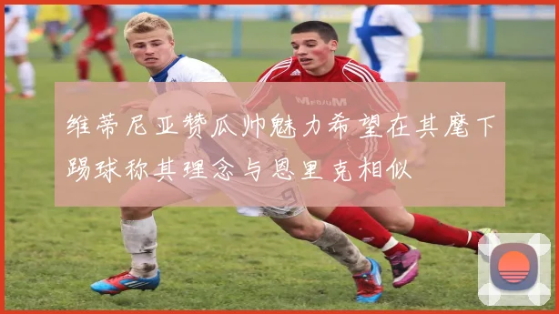 维蒂尼亚赞瓜帅魅力希望在其麾下踢球称其理念与恩里克相似