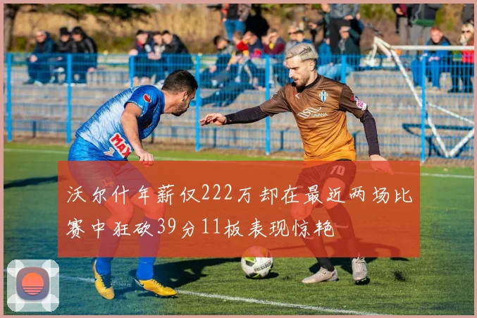 沃尔什年薪仅222万却在最近两场比赛中狂砍39分11板表现惊艳