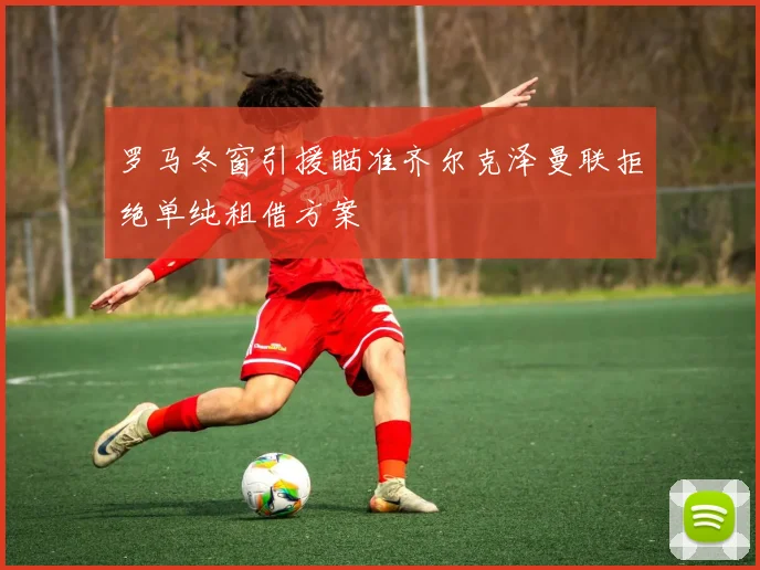 罗马冬窗引援瞄准齐尔克泽曼联拒绝单纯租借方案