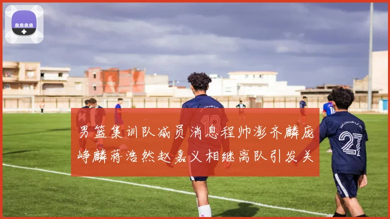 男篮集训队减员消息程帅澎齐麟庞峥麟蒋浩然赵嘉义相继离队引发关注