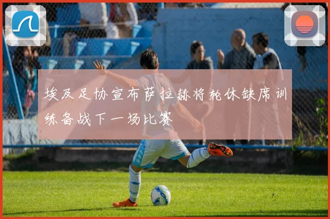 埃及足协宣布萨拉赫将轮休缺席训练备战下一场比赛
