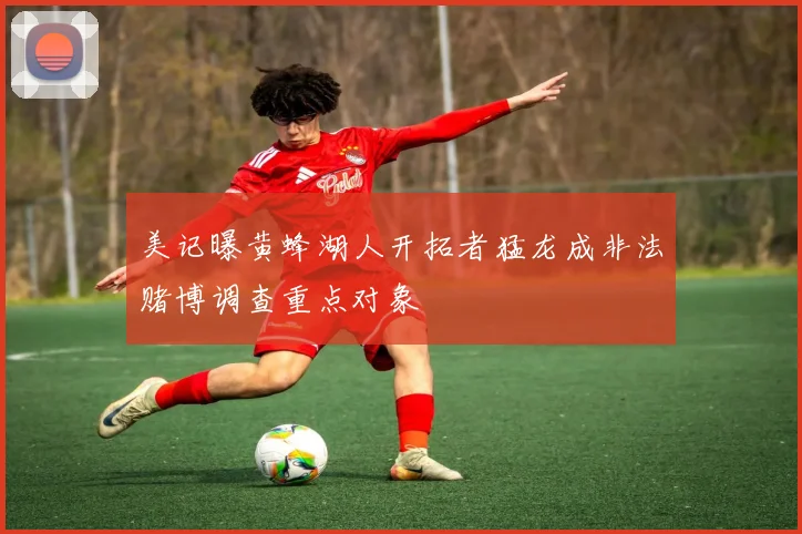 美记曝黄蜂湖人开拓者猛龙成非法赌博调查重点对象