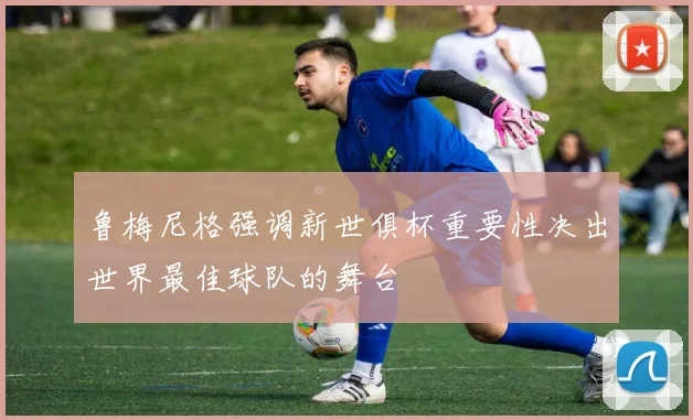 鲁梅尼格强调新世俱杯重要性决出世界最佳球队的舞台