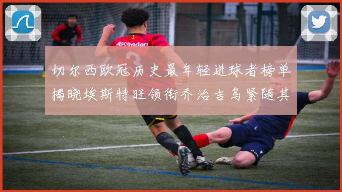 切尔西欧冠历史最年轻进球者榜单揭晓埃斯特旺领衔乔治吉乌紧随其后