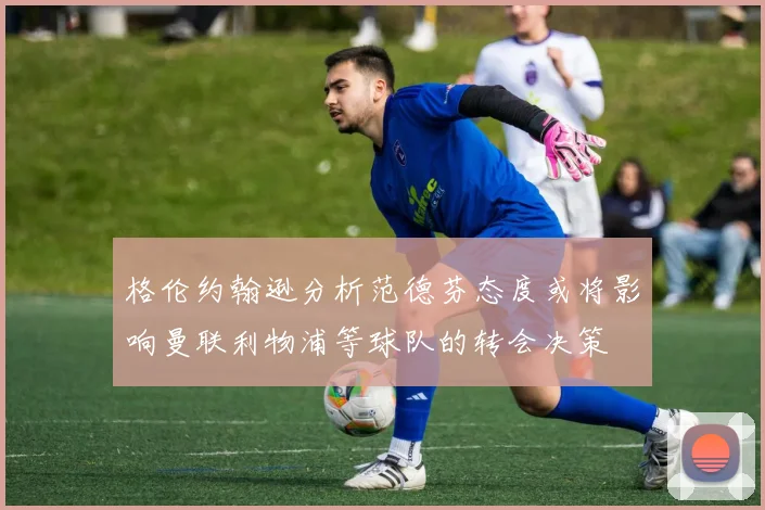 格伦约翰逊分析范德芬态度或将影响曼联利物浦等球队的转会决策