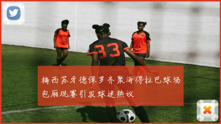 梅西苏牙德保罗齐聚海得拉巴球场包厢观赛引发球迷热议