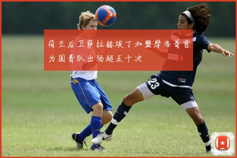 荷兰后卫萨拉赫埃丁加盟摩洛哥曾为国青队出场超五十次