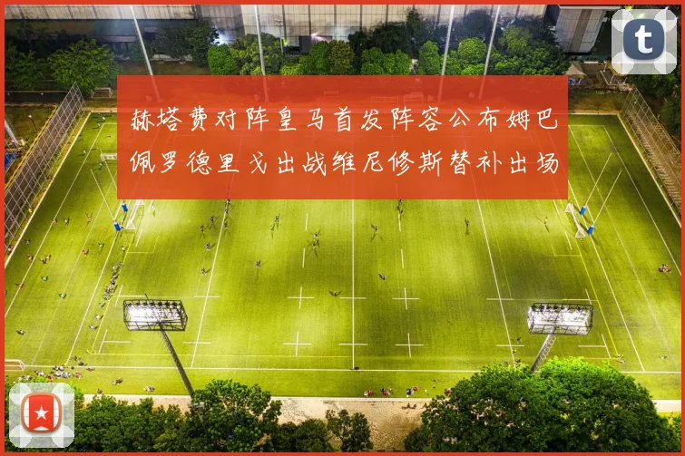 赫塔费对阵皇马首发阵容公布姆巴佩罗德里戈出战维尼修斯替补出场