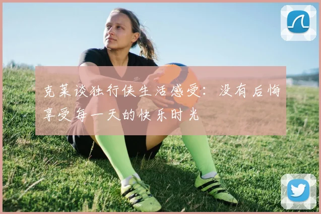 克莱谈独行侠生活感受：没有后悔享受每一天的快乐时光
