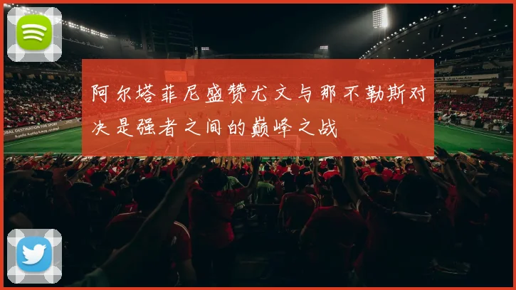 阿尔塔菲尼盛赞尤文与那不勒斯对决是强者之间的巅峰之战