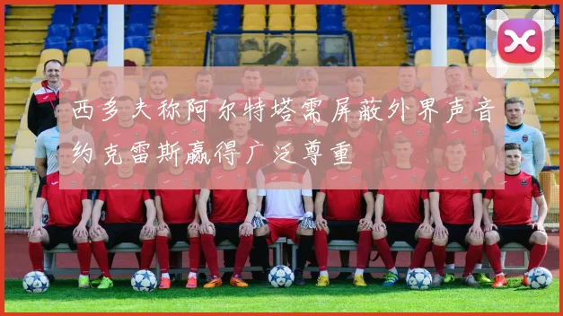 西多夫称阿尔特塔需屏蔽外界声音约克雷斯赢得广泛尊重