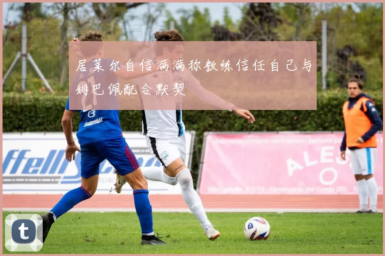 居莱尔自信满满称教练信任自己与姆巴佩配合默契