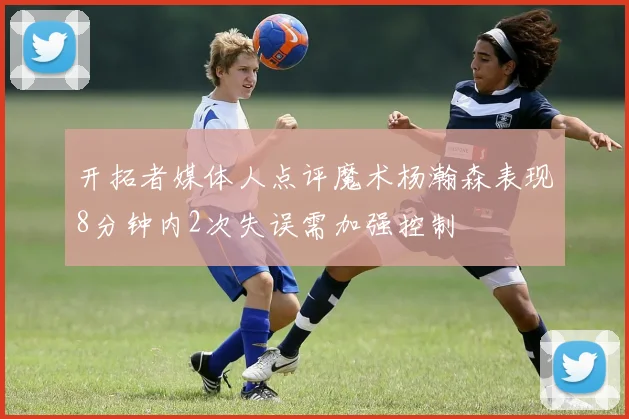 开拓者媒体人点评魔术杨瀚森表现8分钟内2次失误需加强控制
