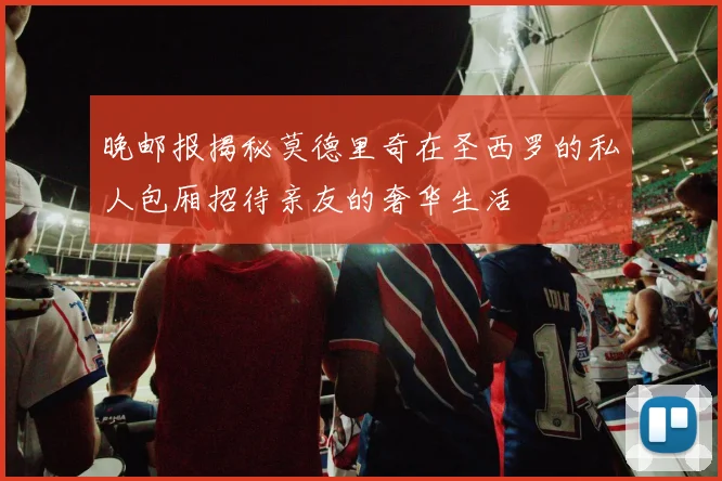 晚邮报揭秘莫德里奇在圣西罗的私人包厢招待亲友的奢华生活
