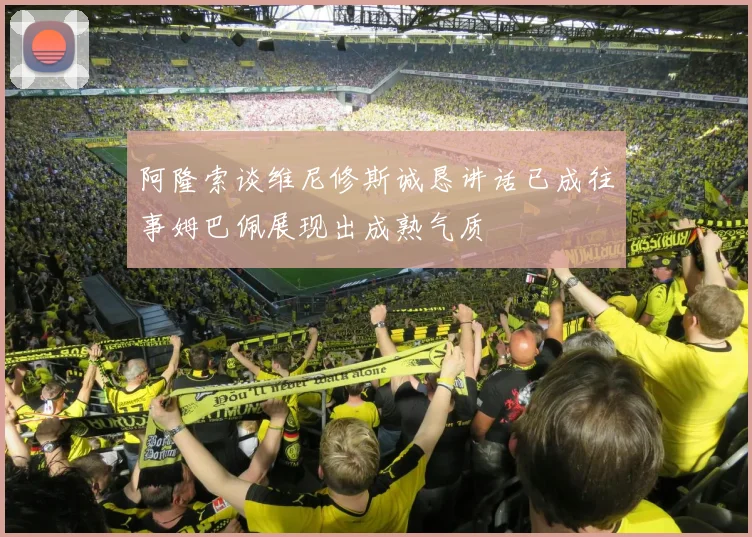 阿隆索谈维尼修斯诚恳讲话已成往事姆巴佩展现出成熟气质