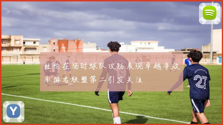 杜伦在场时球队攻防表现卓越净效率排名联盟第二引发关注