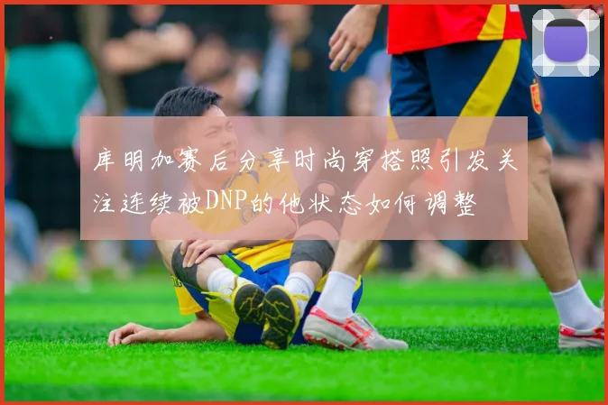 库明加赛后分享时尚穿搭照引发关注连续被DNP的他状态如何调整