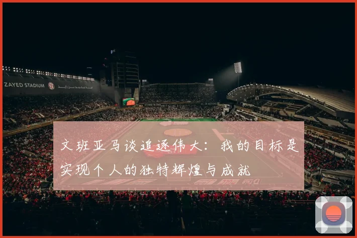 文班亚马谈追逐伟大：我的目标是实现个人的独特辉煌与成就