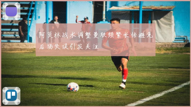 阿莫林战术调整曼联频繁长传避免后场失误引发关注