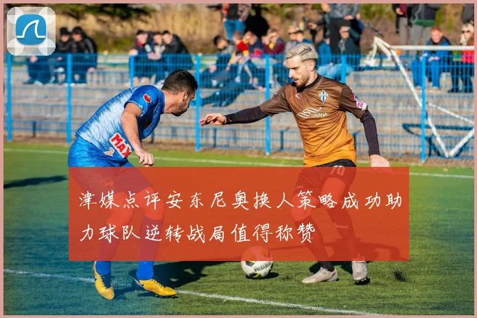 津媒点评安东尼奥换人策略成功助力球队逆转战局值得称赞