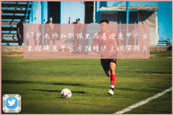 67岁老帅加斯佩里尼喜迎意甲千分里程碑意甲官方推特送上祝贺照片