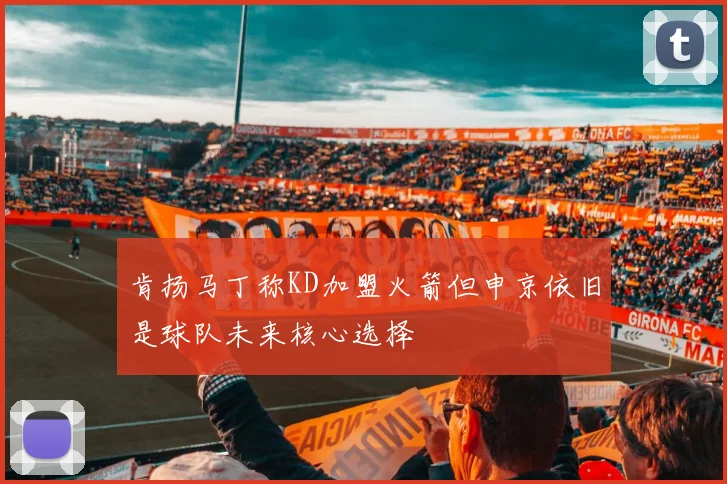 肯扬马丁称KD加盟火箭但申京依旧是球队未来核心选择