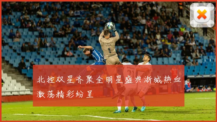 北控双星齐聚全明星盛典浙城热血激荡精彩纷呈